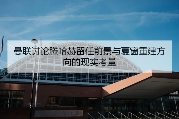 曼联讨论滕哈赫留任前景与夏窗重建方向的现实考量