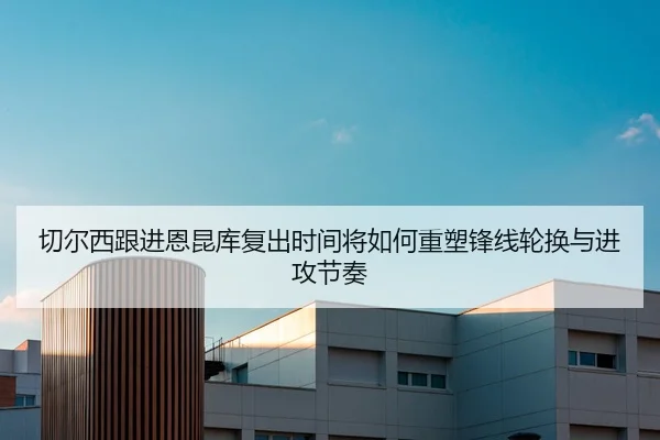 切尔西跟进恩昆库复出时间将如何重塑锋线轮换与进攻节奏